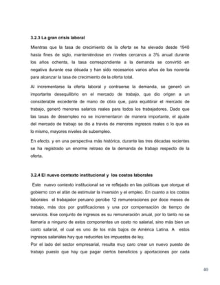 3.2.3 La gran crisis laboral

Mientras que la tasa de crecimiento de la oferta se ha elevado desde 1940
hasta fines de siglo, manteniéndose en niveles cercanos a 3% anual durante
los años ochenta, la tasa correspondiente a la demanda se convirtió en
negativa durante esa década y han sido necesarios varios años de los noventa
para alcanzar la tasa de crecimiento de la oferta total.

Al incrementarse la oferta laboral y contraerse la demanda, se generó un
importante desequilibrio en el mercado de trabajo, que dio origen a un
considerable excedente de mano de obra que, para equilibrar el mercado de
trabajo, generó menores salarios reales para todos los trabajadores. Dado que
las tasas de desempleo no se incrementaron de manera importante, el ajuste
del mercado de trabajo se dio a través de menores ingresos reales o lo que es
lo mismo, mayores niveles de subempleo.

En efecto, y en una perspectiva más histórica, durante las tres décadas recientes
se ha registrado un enorme retraso de la demanda de trabajo respecto de la
oferta.



3.2.4 El nuevo contexto institucional y los costos laborales

Este nuevo contexto institucional se ve reflejado en las políticas que otorgue el
gobierno con el afán de estimular la inversión y el empleo. En cuanto a los costos
laborales el trabajador peruano percibe 12 remuneraciones por doce meses de
trabajo, más dos por gratificaciones y una por compensación de tiempo de
servicios. Ese conjunto de ingresos es su remuneración anual, por lo tanto no se
llamaría a ninguno de estos componentes un costo no salarial, sino más bien un
costo salarial, el cual es uno de los más bajos de América Latina. A        estos
ingresos salariales hay que reducirles los impuestos de ley.
Por el lado del sector empresarial, resulta muy caro crear un nuevo puesto de
trabajo puesto que hay que pagar ciertos beneficios y aportaciones por cada



                                                                                     40
 
