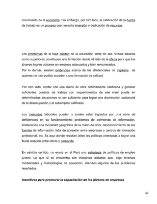 crecimiento de la economía. Sin embargo, por otro lado, la calificación de la fuerza
de trabajo es un proceso que necesita inversión y dedicación de recursos.




Los problemas de la baja calidad de la educación tanto en sus niveles básicos
como superiores constituyen una limitación desde el lado de la oferta para que los
jóvenes logren ubicarse en empleos adecuados y bien remunerados.
Por lo demás, existen evidencias acerca de los diferenciales de ingresos          de
quienes no han podido acceder a una formación de calidad.


Por otro lado, contar con una mano de obra debidamente calificada y generar
suficientes puestos de trabajo con requerimientos de ese nivel puede en
determinadas situaciones no ser suficiente para lograr una disminución sustancial
de la desocupación y el subempleo calificado.


Los mercados laborales pueden y suelen estar signados por una serie de
deficiencias en su funcionamiento: problemas de asimetrías de información,
limitaciones a la movilidad geográfica de la mano de obra, desconocimiento de las
fuentes de información, falta de conexión entre empresas y centros de formación
profesional, etc. Es aquí donde resultan útiles las políticas orientadas a lograr una
fluida relación entre oferta y demanda.


En estricto sentido, no existe en el Perú una estrategia de políticas de empleo
juvenil. Lo que sí se encuentra son iniciativas aisladas que, bajo diversas
modalidades y metodologías de operación, atienden algunos de los problemas
reseñados.


Incentivos para promover la capacitación de los jóvenes en empresas



                                                                                        44
 