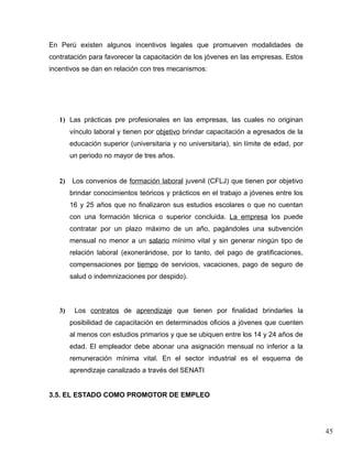 En Perú existen algunos incentivos legales que promueven modalidades de
contratación para favorecer la capacitación de los jóvenes en las empresas. Estos
incentivos se dan en relación con tres mecanismos:




   1) Las prácticas pre profesionales en las empresas, las cuales no originan
        vínculo laboral y tienen por objetivo brindar capacitación a egresados de la
        educación superior (universitaria y no universitaria), sin límite de edad, por
        un periodo no mayor de tres años.


   2)   Los convenios de formación laboral juvenil (CFLJ) que tienen por objetivo
        brindar conocimientos teóricos y prácticos en el trabajo a jóvenes entre los
        16 y 25 años que no finalizaron sus estudios escolares o que no cuentan
        con una formación técnica o superior concluida. La empresa los puede
        contratar por un plazo máximo de un año, pagándoles una subvención
        mensual no menor a un salario mínimo vital y sin generar ningún tipo de
        relación laboral (exonerándose, por lo tanto, del pago de gratificaciones,
        compensaciones por tiempo de servicios, vacaciones, pago de seguro de
        salud o indemnizaciones por despido).



   3)    Los contratos de aprendizaje que tienen por finalidad brindarles la
        posibilidad de capacitación en determinados oficios a jóvenes que cuenten
        al menos con estudios primarios y que se ubiquen entre los 14 y 24 años de
        edad. El empleador debe abonar una asignación mensual no inferior a la
        remuneración mínima vital. En el sector industrial es el esquema de
        aprendizaje canalizado a través del SENATI


3.5. EL ESTADO COMO PROMOTOR DE EMPLEO




                                                                                         45
 