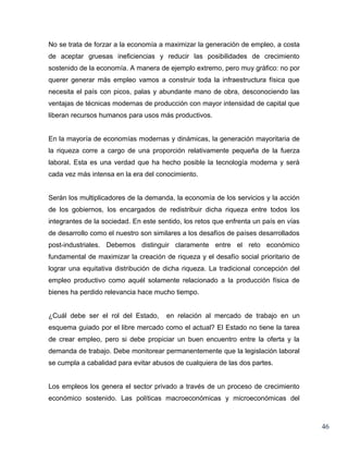 No se trata de forzar a la economía a maximizar la generación de empleo, a costa
de aceptar gruesas ineficiencias y reducir las posibilidades de crecimiento
sostenido de la economía. A manera de ejemplo extremo, pero muy gráfico: no por
querer generar más empleo vamos a construir toda la infraestructura física que
necesita el país con picos, palas y abundante mano de obra, desconociendo las
ventajas de técnicas modernas de producción con mayor intensidad de capital que
liberan recursos humanos para usos más productivos.


En la mayoría de economías modernas y dinámicas, la generación mayoritaria de
la riqueza corre a cargo de una proporción relativamente pequeña de la fuerza
laboral. Esta es una verdad que ha hecho posible la tecnología moderna y será
cada vez más intensa en la era del conocimiento.


Serán los multiplicadores de la demanda, la economía de los servicios y la acción
de los gobiernos, los encargados de redistribuir dicha riqueza entre todos los
integrantes de la sociedad. En este sentido, los retos que enfrenta un país en vías
de desarrollo como el nuestro son similares a los desafíos de países desarrollados
post-industriales. Debemos distinguir claramente entre el reto económico
fundamental de maximizar la creación de riqueza y el desafío social prioritario de
lograr una equitativa distribución de dicha riqueza. La tradicional concepción del
empleo productivo como aquél solamente relacionado a la producción física de
bienes ha perdido relevancia hace mucho tiempo.


¿Cuál debe ser el rol del Estado,      en relación al mercado de trabajo en un
esquema guiado por el libre mercado como el actual? El Estado no tiene la tarea
de crear empleo, pero si debe propiciar un buen encuentro entre la oferta y la
demanda de trabajo. Debe monitorear permanentemente que la legislación laboral
se cumpla a cabalidad para evitar abusos de cualquiera de las dos partes.


Los empleos los genera el sector privado a través de un proceso de crecimiento
económico sostenido. Las políticas macroeconómicas y microeconómicas del



                                                                                      46
 