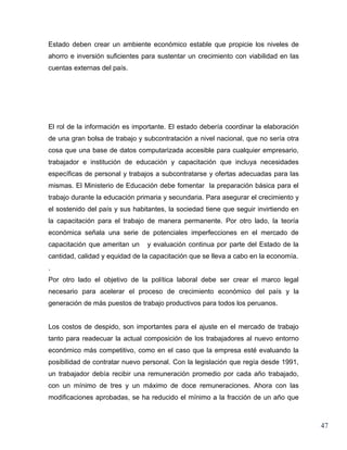 Estado deben crear un ambiente económico estable que propicie los niveles de
ahorro e inversión suficientes para sustentar un crecimiento con viabilidad en las
cuentas externas del país.




El rol de la información es importante. El estado debería coordinar la elaboración
de una gran bolsa de trabajo y subcontratación a nivel nacional, que no sería otra
cosa que una base de datos computarizada accesible para cualquier empresario,
trabajador e institución de educación y capacitación que incluya necesidades
específicas de personal y trabajos a subcontratarse y ofertas adecuadas para las
mismas. El Ministerio de Educación debe fomentar la preparación básica para el
trabajo durante la educación primaria y secundaria. Para asegurar el crecimiento y
el sostenido del país y sus habitantes, la sociedad tiene que seguir invirtiendo en
la capacitación para el trabajo de manera permanente. Por otro lado, la teoría
económica señala una serie de potenciales imperfecciones en el mercado de
capacitación que ameritan un    y evaluación continua por parte del Estado de la
cantidad, calidad y equidad de la capacitación que se lleva a cabo en la economía.
.
Por otro lado el objetivo de la política laboral debe ser crear el marco legal
necesario para acelerar el proceso de crecimiento económico del país y la
generación de más puestos de trabajo productivos para todos los peruanos.


Los costos de despido, son importantes para el ajuste en el mercado de trabajo
tanto para readecuar la actual composición de los trabajadores al nuevo entorno
económico más competitivo, como en el caso que la empresa esté evaluando la
posibilidad de contratar nuevo personal. Con la legislación que regía desde 1991,
un trabajador debía recibir una remuneración promedio por cada año trabajado,
con un mínimo de tres y un máximo de doce remuneraciones. Ahora con las
modificaciones aprobadas, se ha reducido el mínimo a la fracción de un año que



                                                                                      47
 
