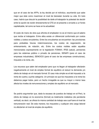 que en el caso de las AFPs, la ley decide por el individuo, asumiendo que sabe
mejor que éste como maximizar el nivel de bienestar durante su vida. En todo
caso, habría que discutir la posibilidad de darle al trabajador la potestad de decidir
entre la opción de recibir directamente la CTS en el presente o enviarla a un fondo
capitalizable, tal como se hace en la actualidad.


El costo de mano de obra que afronta el empleador no es el mismo que el salario
que recibe el trabajador. Entre ellos existe un diferencial conformado por costos
visibles y costos encubiertos. Entre los encubiertos se encuentran: las provisiones
para probables futuras indemnizaciones, los costos de negociación, de
entrenamiento, de rotación, etc. Entre los costos visibles están aquellos
mencionados expresamente en la legislación FONAVI, IPSS (salud), pensiones
para los sistemas público o privado de pensiones, SENATI (para el caso de
empresas industriales), SENCICO (para el caso de las empresas constructoras),
impuesto a la renta, etc.


Los recursos que salen del empleador pero que no llegan al trabajador afectarán
negativamente el nivel de empleo formal de equilibrio al reducir la demanda y/o
oferta de trabajo en el mercado formal. El caso más simple es el del impuesto a la
renta de cuarta y quinta categoría. Un principio es que los impuestos a la renta los
debemos pagar todos, pero un hecho innegable es que su mayor o menor tasa
afecta los niveles de remuneraciones y empleo de equilibrio en el mercado.




Se podría argumentar que, dada la escasez de puestos de trabajo en el Perú, la
oferta de trabajo en la economía (formal) es totalmente inelástica (de pendiente
vertical); es decir, se ofrece la misma cantidad de trabajo sea cual fuere el nivel de
remuneración real. De esta manera, los impuestos y cualquier otra carga laboral
no afectarían el nivel de empleo de equilibrio.




                                                                                         49
 
