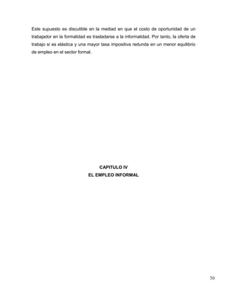 Este supuesto es discutible en la mediad en que el costo de oportunidad de un
trabajador en la formalidad es trasladarse a la informalidad. Por tanto, la oferta de
trabajo si es elástica y una mayor tasa impositiva redunda en un menor equilibrio
de empleo en el sector formal.




                                   CAPITULO IV
                             EL EMPLEO INFORMAL




                                                                                        50
 