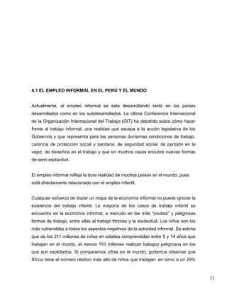 4.1 EL EMPLEO INFORMAL EN EL PERÚ Y EL MUNDO


Actualmente, el empleo informal se esta desarrollando tanto en los países
desarrollados como en los subdesarrollados. La última Conferencia Internacional
de la Organización Internacional del Trabajo (OIT) ha debatido sobre cómo hacer
frente al trabajo informal, una realidad que escapa a la acción legislativa de los
Gobiernos y que representa para las personas durísimas condiciones de trabajo,
carencia de protección social y sanitaria, de seguridad social, de pensión en la
vejez, de derechos en el trabajo y que en muchos casos encubre nuevas formas
de semi esclavitud.


El empleo informal refleja la dura realidad de muchos países en el mundo, pues
está directamente relacionado con el empleo infantil.


Cualquier esfuerzo de trazar un mapa de la economía informal no puede ignorar la
existencia del trabajo infantil. La mayoría de los casos de trabajo infantil se
encuentra en la economía informal, a menudo en las más "ocultas" y peligrosas
formas de trabajo, entre ellas el trabajo forzoso y la esclavitud. Los niños son los
más vulnerables a todos los aspectos negativos de la actividad informal. Se estima
que de los 211 millones de niños en edades comprendidas entre 5 y 14 años que
trabajan en el mundo, al menos 110 millones realizan trabajos peligrosos en los
que son explotados. Si comparamos cifras en el mundo, podemos observar que
África tiene el número relativo más alto de niños que trabajan: en torno a un 29%



                                                                                       51
 