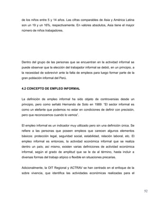 de los niños entre 5 y 14 años. Las cifras comparables de Asia y América Latina
son un 19 y un 16%, respectivamente. En valores absolutos, Asia tiene el mayor
número de niños trabajadores.




Dentro del grupo de las personas que se encuentran en la actividad informal se
puede observar que la elección del trabajador informal se debió, en un principio, a
la necesidad de sobrevivir ante la falta de empleos para luego formar parte de la
gran población informal del Perú.


4.2 CONCEPTO DE EMPLEO INFORMAL


La definición de empleo informal ha sido objeto de controversias desde un
principio, pero como señaló Hernando de Soto en 1989: “El sector informal es
como un elefante que podemos no estar en condiciones de definir con precisión,
pero que reconocemos cuando lo vemos”.


El empleo informal es un indicador muy utilizado pero sin una definición única. Se
refiere a las personas que poseen empleos que carecen algunos elementos
básicos: protección legal, seguridad social, estabilidad, relación laboral, etc. El
empleo informal es entonces, la actividad económica informal que se realiza
dentro un país; así mismo, existen varias definiciones de actividad económica
informal, según el grado de amplitud que se le da al término, hasta incluir a
diversas formas del trabajo atípico o flexible en situaciones precarias.


Adicionalmente, la OIT Regional y ACTRAV se han centrado en el enfoque de la
sobre vivencia, que identifica las actividades económicas realizadas para el




                                                                                      52
 