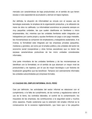 mercado con características de baja productividad, en el sentido de que tienen
escasa o nula capacidad de acumulación y derivan en bajos ingresos.


Así definida, la situación de informalidad se vincula con el escaso uso de
tecnología avanzada, la simpleza de la organización productiva, y la utilización de
mano de obra no calificada. La informalidad económica se presenta siempre en
muy pequeñas unidades, las que suelen clasificarse en familiares o micro
empresariales. Así, mientras que las unidades familiares están integradas por
trabajadores por cuenta propia y ayudas familiares sin pago o con pago inestable,
las microempresas se componen de empleadores y trabajadores asalariados. A la
inversa, la formalidad está integrada por las empresas privadas (pequeñas,
medianas y grandes), así como por el empleo público y las unidades del sector de
economía social (cooperativas y otras formas asociativas) que no tienen las
escasas características productivas de las micro unidades consideradas
informales.


Una parte minoritaria de las unidades familiares y de las microempresas se
identifican con la formalidad, en el sentido de que alcanzan un mayor nivel de
productividad y de ingresos, por el uso de mayor tecnología o por factores de
localización geográfica que las benefician. Tampoco son estrictamente informales
las unidades subcontratadas por empresas formales.




4.3 CAUSAS DEL EMPLEO INFORMAL EN EL PERÚ


Casi por definición, las actividades del sector informal se relacionan con el
cumplimiento, o la falta de cumplimiento, de las normas y regulaciones sobre el
uso de la tierra, los contratos laborales, el control de la contaminación, los
impuestos de las empresas, las contribuciones a la seguridad social y muchos
otros aspectos. Puede sostenerse que la extensión del empleo informal es la
consecuencia de la excesiva reglamentación, que hace que a los pequeños



                                                                                      53
 