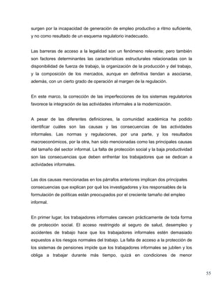 surgen por la incapacidad de generación de empleo productivo a ritmo suficiente,
y no como resultado de un esquema regulatorio inadecuado.


Las barreras de acceso a la legalidad son un fenómeno relevante; pero también
son factores determinantes las características estructurales relacionadas con la
disponibilidad de fuerza de trabajo, la organización de la producción y del trabajo,
y la composición de los mercados, aunque en definitiva tiendan a asociarse,
además, con un cierto grado de operación al margen de la regulación.


En este marco, la corrección de las imperfecciones de los sistemas regulatorios
favorece la integración de las actividades informales a la modernización.


A pesar de las diferentes definiciones, la comunidad académica ha podido
identificar cuáles son las causas y las consecuencias de las actividades
informales. Las normas y regulaciones, por una parte, y los resultados
macroeconómicos, por la otra, han sido mencionadas como las principales causas
del tamaño del sector informal. La falta de protección social y la baja productividad
son las consecuencias que deben enfrentar los trabajadores que se dedican a
actividades informales.


Las dos causas mencionadas en los párrafos anteriores implican dos principales
consecuencias que explican por qué los investigadores y los responsables de la
formulación de políticas están preocupados por el creciente tamaño del empleo
informal.


En primer lugar, los trabajadores informales carecen prácticamente de toda forma
de protección social. El acceso restringido al seguro de salud, desempleo y
accidentes de trabajo hace que los trabajadores informales estén demasiado
expuestos a los riesgos normales del trabajo. La falta de acceso a la protección de
los sistemas de pensiones impide que los trabajadores informales se jubilen y los
obliga a trabajar durante más tiempo, quizá en condiciones de menor



                                                                                        55
 