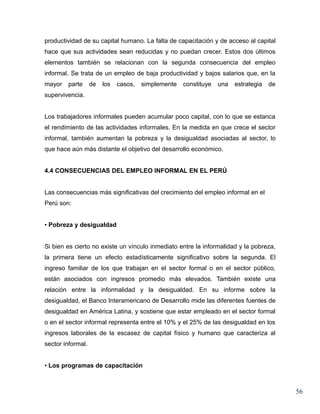 productividad de su capital humano. La falta de capacitación y de acceso al capital
hace que sus actividades sean reducidas y no puedan crecer. Estos dos últimos
elementos también se relacionan con la segunda consecuencia del empleo
informal. Se trata de un empleo de baja productividad y bajos salarios que, en la
mayor   parte      de   los   casos,   simplemente   constituye   una   estrategia   de
supervivencia.


Los trabajadores informales pueden acumular poco capital, con lo que se estanca
el rendimiento de las actividades informales. En la medida en que crece el sector
informal, también aumentan la pobreza y la desigualdad asociadas al sector, lo
que hace aún más distante el objetivo del desarrollo económico.


4.4 CONSECUENCIAS DEL EMPLEO INFORMAL EN EL PERÚ


Las consecuencias más significativas del crecimiento del empleo informal en el
Perú son:


• Pobreza y desigualdad


Si bien es cierto no existe un vínculo inmediato entre la informalidad y la pobreza,
la primera tiene un efecto estadísticamente significativo sobre la segunda. El
ingreso familiar de los que trabajan en el sector formal o en el sector público,
están asociados con ingresos promedio más elevados. También existe una
relación entre la informalidad y la desigualdad. En su informe sobre la
desigualdad, el Banco Interamericano de Desarrollo mide las diferentes fuentes de
desigualdad en América Latina, y sostiene que estar empleado en el sector formal
o en el sector informal representa entre el 10% y el 25% de las desigualdad en los
ingresos laborales de la escasez de capital físico y humano que caracteriza al
sector informal.


• Los programas de capacitación



                                                                                          56
 