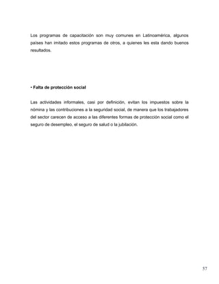 Los programas de capacitación son muy comunes en Latinoamérica, algunos
países han imitado estos programas de otros, a quienes les esta dando buenos
resultados.




• Falta de protección social


Las actividades informales, casi por definición, evitan los impuestos sobre la
nómina y las contribuciones a la seguridad social, de manera que los trabajadores
del sector carecen de acceso a las diferentes formas de protección social como el
seguro de desempleo, el seguro de salud o la jubilación.




                                                                                    57
 