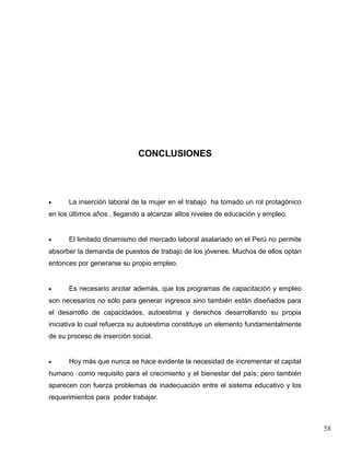 CONCLUSIONES




•     La inserción laboral de la mujer en el trabajo ha tomado un rol protagónico
en los últimos años , llegando a alcanzar altos niveles de educación y empleo.


•     El limitado dinamismo del mercado laboral asalariado en el Perú no permite
absorber la demanda de puestos de trabajo de los jóvenes. Muchos de ellos optan
entonces por generarse su propio empleo.


•     Es necesario anotar además, que los programas de capacitación y empleo
son necesarios no sólo para generar ingresos sino también están diseñados para
el desarrollo de capacidades, autoestima y derechos desarrollando su propia
iniciativa lo cual refuerza su autoestima constituye un elemento fundamentalmente
de su proceso de inserción social.


•     Hoy más que nunca se hace evidente la necesidad de incrementar el capital
humano como requisito para el crecimiento y el bienestar del país; pero también
aparecen con fuerza problemas de inadecuación entre el sistema educativo y los
requerimientos para poder trabajar.



                                                                                    58
 