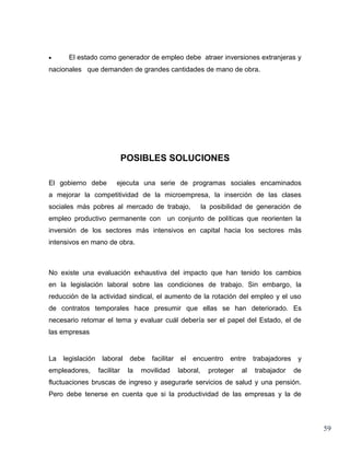 •     El estado como generador de empleo debe atraer inversiones extranjeras y
nacionales que demanden de grandes cantidades de mano de obra.




                               POSIBLES SOLUCIONES

El gobierno debe          ejecuta una serie de programas sociales encaminados
a mejorar la competitividad de la microempresa, la inserción de las clases
sociales más pobres al mercado de trabajo,                     la posibilidad de generación de
empleo productivo permanente con un conjunto de políticas que reorienten la
inversión de los sectores más intensivos en capital hacia los sectores más
intensivos en mano de obra.



No existe una evaluación exhaustiva del impacto que han tenido los cambios
en la legislación laboral sobre las condiciones de trabajo. Sin embargo, la
reducción de la actividad sindical, el aumento de la rotación del empleo y el uso
de contratos temporales hace presumir que ellas se han deteriorado. Es
necesario retomar el tema y evaluar cuál debería ser el papel del Estado, el de
las empresas


La   legislación    laboral     debe    facilitar   el   encuentro      entre    trabajadores    y
empleadores,       facilitar    la   movilidad      laboral,     proteger   al   trabajador     de
fluctuaciones bruscas de ingreso y asegurarle servicios de salud y una pensión.
Pero debe tenerse en cuenta que si la productividad de las empresas y la de




                                                                                                     59
 