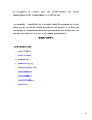 los trabajadores no aumentan como para permitir financiar esto, muchos
trabajadores quedarán desprotegidos en el sector informal.

.

    La educación y capacitación es la principal fuente de generación de empleo
puesto que el mercado de trabajo dependiente está saturado y se debe abrir
posibilidades al trabajo independiente que generen puestos de trabajo para más
peruanos ,una alternativa es la educación superior no universitaria.

                                BIBLIOGRAFÍA



Fuentes Electrónicas:

      •   www.eumed.net

      •   www.inei.gob.pe

      •   www.iadb.org

      •   www.grade.org.pe

      •   www.monografias.com

      •   www.eumed.net/

      •   www.mef.gob.pe

      •   www.mintra.gob.pe/

      •   www.ilo.org




                                                                                 60
 