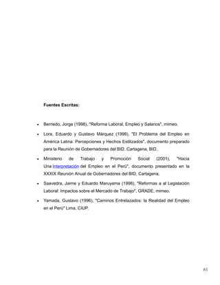 Fuentes Escritas:



•   Bernedo, Jorge (1998), "Reforma Laboral, Empleo y Salarios", mimeo.

•   Lora, Eduardo y Gustavo Márquez (1998), "El Problema del Empleo en
    América Latina: Percepciones y Hechos Estilizados", documento preparado
    para la Reunión de Gobernadores del BID. Cartagena, BID.

•   Ministerio   de     Trabajo   y   Promoción   Social    (2001),   "Hacia
    Una Interpretación del Empleo en el Perú", documento presentado en la
    XXXIX Reunión Anual de Gobernadores del BID, Cartagena.

•   Saavedra, Jaime y Eduardo Maruyama (1998), "Reformas a al Legislación
    Laboral: Impactos sobre el Mercado de Trabajo", GRADE, mimeo.

•   Yamada, Gustavo (1996), "Caminos Entrelazados: la Realidad del Empleo
    en el Perú" Lima, CIUP.




                                                                               61
 