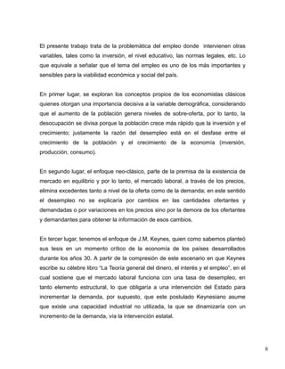 El presente trabajo trata de la problemática del empleo donde intervienen otras
variables, tales como la inversión, el nivel educativo, las normas legales, etc. Lo
que equivale a señalar que el tema del empleo es uno de los más importantes y
sensibles para la viabilidad económica y social del país.


En primer lugar, se exploran los conceptos propios de los economistas clásicos
quienes otorgan una importancia decisiva a la variable demográfica, considerando
que el aumento de la población genera niveles de sobre-oferta, por lo tanto, la
desocupación se divisa porque la población crece más rápido que la inversión y el
crecimiento; justamente la razón del desempleo está en el desfase entre el
crecimiento de la población y el crecimiento de la economía (inversión,
producción, consumo).


En segundo lugar, el enfoque neo-clásico, parte de la premisa de la existencia de
mercado en equilibrio y por lo tanto, el mercado laboral, a través de los precios,
elimina excedentes tanto a nivel de la oferta como de la demanda; en este sentido
el desempleo no se explicaría por cambios en las cantidades ofertantes y
demandadas o por variaciones en los precios sino por la demora de los ofertantes
y demandantes para obtener la información de esos cambios.


En tercer lugar, tenemos el enfoque de J.M. Keynes, quien como sabemos planteó
sus tesis en un momento crítico de la economía de los países desarrollados
durante los años 30. A partir de la compresión de este escenario en que Keynes
escribe su célebre libro “La Teoría general del dinero, el interés y el empleo”, en el
cual sostiene que el mercado laboral funciona con una tasa de desempleo, en
tanto elemento estructural, lo que obligaría a una intervención del Estado para
incrementar la demanda, por supuesto, que este postulado Keynesiano asume
que existe una capacidad industrial no utilizada, la que se dinamizaría con un
incremento de la demanda, vía la intervención estatal.




                                                                                         8
 