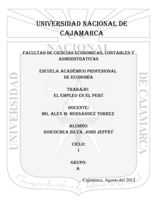 UNIVERSIDAD NACIONAL DE
           CAJAMARCA

FACULTAD DE CIENCIAS ECONOMICAS, CONTABLES Y
              ADMINISTRATIVAS

      ESCUELA ACADÉMICO PROFESIONAL
               DE ECONOMÍA

                 TRABAJO:
            EL EMPLEO EN EL PERÚ

                  DOCENTE:
       Mg. ALEx M. HERNáNDEz TORREz

                 ALUMNO:
        gOICOCHEA SILVA, JOHN JEFFRY

                   CICLO:
                      I

                  gRUPO:
                    A

                       Cajamarca, Agosto del 2012

                                                    1
 