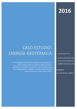 CASO ESTUDIO:
ENERGÍA GEOTÉRMICA
La energía geotérmica está siendo desarrollada de manera progresiva en
diferentes países, algunos con mayor tecnología y eficiencia a
comparación de otros países que aún están en fase de exploración o la
desarrollan de forma piloto. Estudiaremos un caso de aprovechamiento
de la energía geotérmica en México, en la segunda planta de energía
geotérmica del mundo ubicada en baja california.
INTEGRANTES:
1. AGUILAR TAPIA, EDDY JHON
2. CRUZ VEGA, SUSY BEATRIZ
3. ALBERCO YACSAVILCA,JOEL
DOCENTE:
DR. SANCHEZCALLE, MARCO
2016
 