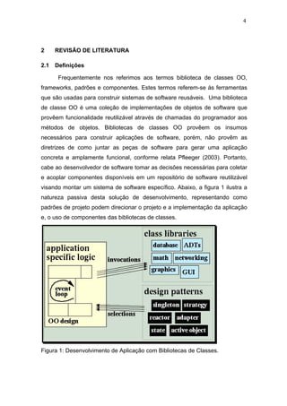 4




2     REVISÃO DE LITERATURA

2.1   Definições

       Frequentemente nos referimos aos termos biblioteca de classes OO,
frameworks, padrões e componentes. Estes termos referem-se às ferramentas
que são usadas para construir sistemas de software reusáveis. Uma biblioteca
de classe OO é uma coleção de implementações de objetos de software que
provêem funcionalidade reutilizável através de chamadas do programador aos
métodos de objetos. Bibliotecas de classes OO provêem os insumos
necessários para construir aplicações de software, porém, não provêm as
diretrizes de como juntar as peças de software para gerar uma aplicação
concreta e amplamente funcional, conforme relata Pfleeger (2003). Portanto,
cabe ao desenvolvedor de software tomar as decisões necessárias para coletar
e acoplar componentes disponíveis em um repositório de software reutilizável
visando montar um sistema de software específico. Abaixo, a figura 1 ilustra a
natureza passiva desta solução de desenvolvimento, representando como
padrões de projeto podem direcionar o projeto e a implementação da aplicação
e, o uso de componentes das bibliotecas de classes.




Figura 1: Desenvolvimento de Aplicação com Bibliotecas de Classes.
 