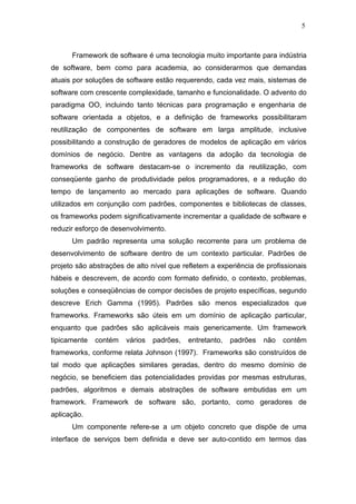 5



      Framework de software é uma tecnologia muito importante para indústria
de software, bem como para academia, ao considerarmos que demandas
atuais por soluções de software estão requerendo, cada vez mais, sistemas de
software com crescente complexidade, tamanho e funcionalidade. O advento do
paradigma OO, incluindo tanto técnicas para programação e engenharia de
software orientada a objetos, e a definição de frameworks possibilitaram
reutilização de componentes de software em larga amplitude, inclusive
possibilitando a construção de geradores de modelos de aplicação em vários
domínios de negócio. Dentre as vantagens da adoção da tecnologia de
frameworks de software destacam-se o incremento da reutilização, com
conseqüente ganho de produtividade pelos programadores, e a redução do
tempo de lançamento ao mercado para aplicações de software. Quando
utilizados em conjunção com padrões, componentes e bibliotecas de classes,
os frameworks podem significativamente incrementar a qualidade de software e
reduzir esforço de desenvolvimento.
      Um padrão representa uma solução recorrente para um problema de
desenvolvimento de software dentro de um contexto particular. Padrões de
projeto são abstrações de alto nível que refletem a experiência de profissionais
hábeis e descrevem, de acordo com formato definido, o contexto, problemas,
soluções e conseqüências de compor decisões de projeto específicas, segundo
descreve Erich Gamma (1995). Padrões são menos especializados que
frameworks. Frameworks são úteis em um domínio de aplicação particular,
enquanto que padrões são aplicáveis mais genericamente. Um framework
tipicamente   contém   vários   padrões,   entretanto,   padrões   não   contêm
frameworks, conforme relata Johnson (1997). Frameworks são construídos de
tal modo que aplicações similares geradas, dentro do mesmo domínio de
negócio, se beneficiem das potencialidades providas por mesmas estruturas,
padrões, algoritmos e demais abstrações de software embutidas em um
framework. Framework de software são, portanto, como geradores de
aplicação.
      Um componente refere-se a um objeto concreto que dispõe de uma
interface de serviços bem definida e deve ser auto-contido em termos das
 