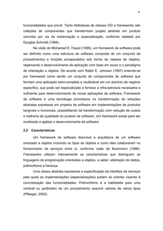 6



funcionalidades que provê. Tanto bibliotecas de classes OO e frameworks são
coleções de componentes que transformam projeto abstrato em produto
concreto por via da instanciação e especialização, conforme relatado por
Douglas Schmidt (1994).
       Na visão de Mohamed E. Fayad (1999), um framework de software pode
ser definido como uma estrutura de software composta de um conjunto de
procedimentos e funções encapsulados sob forma de classes de objetos,
objetivando o desenvolvimento de aplicação com base em reuso e o paradigma
de orientação a objetos. De acordo com Ralph E. Johnson (1997) entende-se
por framework como sendo um conjunto de componentes de software que
formam uma aplicação semi-completa e reutilizável em um domínio de negócio
específico, que pode ser especializada e fornece a infra-estrutura necessária e
suficiente para desenvolvimento de novas aplicações de software. Framework
de software é uma tecnologia promissora na transformação de soluções
abstratas expressas em projetos de software em implementações de produtos
tangíveis e funcionais, possibilitando tal transformação com redução de custos
e melhoria da qualidade do produto de software. Um framework existe para ser
reutilizado e agilizar o desenvolvimento de software.

2.2   Características

       Um framework de software descreve a arquitetura de um software
orientado a objetos incluindo os tipos de objetos e como eles colaboraram no
fornecimento de serviços entre si, conforme visão de Bushmann (1996).
Frameworks utilizam intensamente as características que distinguem as
linguagens de programação orientadas a objetos, a saber: abstração de dados,
polimorfismo e herança.
       Uma classe abstrata representa a especificação da interface de serviços
pela quais as implementações (especializações) podem se orientar visando à
concretização das funcionalidades. Polimorfismo é a habilidade para uma
variável ou parâmetro de um procedimento assumir valores de vários tipos
(Pfleeger, 2003).
 