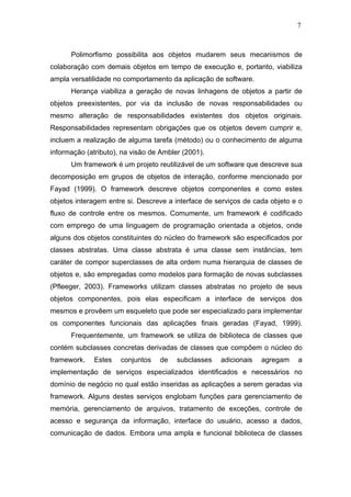 7



      Polimorfismo possibilita aos objetos mudarem seus mecanismos de
colaboração com demais objetos em tempo de execução e, portanto, viabiliza
ampla versatilidade no comportamento da aplicação de software.
      Herança viabiliza a geração de novas linhagens de objetos a partir de
objetos preexistentes, por via da inclusão de novas responsabilidades ou
mesmo alteração de responsabilidades existentes dos objetos originais.
Responsabilidades representam obrigações que os objetos devem cumprir e,
incluem a realização de alguma tarefa (método) ou o conhecimento de alguma
informação (atributo), na visão de Ambler (2001).
      Um framework é um projeto reutilizável de um software que descreve sua
decomposição em grupos de objetos de interação, conforme mencionado por
Fayad (1999). O framework descreve objetos componentes e como estes
objetos interagem entre si. Descreve a interface de serviços de cada objeto e o
fluxo de controle entre os mesmos. Comumente, um framework é codificado
com emprego de uma linguagem de programação orientada a objetos, onde
alguns dos objetos constituintes do núcleo do framework são especificados por
classes abstratas. Uma classe abstrata é uma classe sem instâncias, tem
caráter de compor superclasses de alta ordem numa hierarquia de classes de
objetos e, são empregadas como modelos para formação de novas subclasses
(Pfleeger, 2003). Frameworks utilizam classes abstratas no projeto de seus
objetos componentes, pois elas especificam a interface de serviços dos
mesmos e provêem um esqueleto que pode ser especializado para implementar
os componentes funcionais das aplicações finais geradas (Fayad, 1999).
      Frequentemente, um framework se utiliza de biblioteca de classes que
contém subclasses concretas derivadas de classes que compõem o núcleo do
framework.   Estes    conjuntos   de    subclasses   adicionais   agregam    a
implementação de serviços especializados identificados e necessários no
domínio de negócio no qual estão inseridas as aplicações a serem geradas via
framework. Alguns destes serviços englobam funções para gerenciamento de
memória, gerenciamento de arquivos, tratamento de exceções, controle de
acesso e segurança da informação, interface do usuário, acesso a dados,
comunicação de dados. Embora uma ampla e funcional biblioteca de classes
 