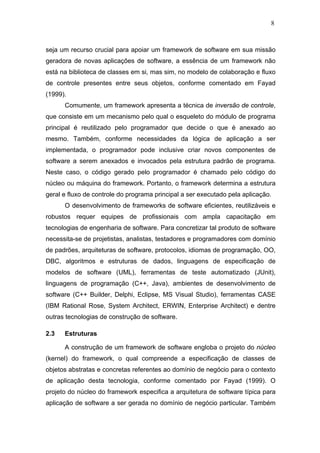 8



seja um recurso crucial para apoiar um framework de software em sua missão
geradora de novas aplicações de software, a essência de um framework não
está na biblioteca de classes em si, mas sim, no modelo de colaboração e fluxo
de controle presentes entre seus objetos, conforme comentado em Fayad
(1999).
      Comumente, um framework apresenta a técnica de inversão de controle,
que consiste em um mecanismo pelo qual o esqueleto do módulo de programa
principal é reutilizado pelo programador que decide o que é anexado ao
mesmo. Também, conforme necessidades da lógica de aplicação a ser
implementada, o programador pode inclusive criar novos componentes de
software a serem anexados e invocados pela estrutura padrão de programa.
Neste caso, o código gerado pelo programador é chamado pelo código do
núcleo ou máquina do framework. Portanto, o framework determina a estrutura
geral e fluxo de controle do programa principal a ser executado pela aplicação.
      O desenvolvimento de frameworks de software eficientes, reutilizáveis e
robustos requer equipes de profissionais com ampla capacitação em
tecnologias de engenharia de software. Para concretizar tal produto de software
necessita-se de projetistas, analistas, testadores e programadores com domínio
de padrões, arquiteturas de software, protocolos, idiomas de programação, OO,
DBC, algoritmos e estruturas de dados, linguagens de especificação de
modelos de software (UML), ferramentas de teste automatizado (JUnit),
linguagens de programação (C++, Java), ambientes de desenvolvimento de
software (C++ Builder, Delphi, Eclipse, MS Visual Studio), ferramentas CASE
(IBM Rational Rose, System Architect, ERWIN, Enterprise Architect) e dentre
outras tecnologias de construção de software.

2.3   Estruturas

      A construção de um framework de software engloba o projeto do núcleo
(kernel) do framework, o qual compreende a especificação de classes de
objetos abstratas e concretas referentes ao domínio de negócio para o contexto
de aplicação desta tecnologia, conforme comentado por Fayad (1999). O
projeto do núcleo do framework especifica a arquitetura de software típica para
aplicação de software a ser gerada no domínio de negócio particular. Também
 