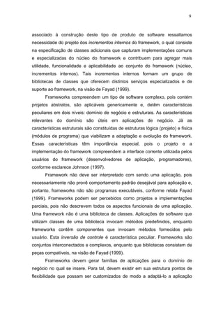 9



associado à construção deste tipo de produto de software ressaltamos
necessidade do projeto dos incrementos internos do framework, o qual consiste
na especificação de classes adicionais que capturam implementações comuns
e especializadas do núcleo do framework e contribuem para agregar mais
utilidade, funcionalidade e aplicabilidade ao conjunto do framework (núcleo,
incrementos internos). Tais incrementos internos formam um grupo de
bibliotecas de classes que oferecem distintos serviços especializados e de
suporte ao framework, na visão de Fayad (1999).
        Frameworks compreendem um tipo de software complexo, pois contém
projetos abstratos, são aplicáveis genericamente e, detêm características
peculiares em dois níveis: domínio de negócio e estruturais. As características
relevantes do domínio são úteis em aplicações de negócio. Já as
características estruturais são constituídas de estruturas lógica (projeto) e física
(módulos de programa) que viabilizam a adaptação e evolução do framework.
Essas    características   têm   importância   especial,   pois   o   projeto   e   a
implementação do framework compreendem a interface corrente utilizada pelos
usuários do framework (desenvolvedores de aplicação, programadores),
conforme esclarece Johnson (1997).
        Framework não deve ser interpretado com sendo uma aplicação, pois
necessariamente não provê comportamento padrão desejável para aplicação e,
portanto, frameworks não são programas executáveis, conforme relata Fayad
(1999). Frameworks podem ser percebidos como projetos e implementações
parciais, pois não descrevem todos os aspectos funcionais de uma aplicação.
Uma framework não é uma biblioteca de classes. Aplicações de software que
utilizam classes de uma biblioteca invocam métodos predefinidos, enquanto
frameworks contêm componentes que invocam métodos fornecidos pelo
usuário. Esta inversão de controle é característica peculiar. Frameworks são
conjuntos interconectados e complexos, enquanto que bibliotecas consistem de
peças compatíveis, na visão de Fayad (1999).
        Frameworks devem gerar famílias de aplicações para o domínio de
negócio no qual se insere. Para tal, devem existir em sua estrutura pontos de
flexibilidade que possam ser customizados de modo a adaptá-lo a aplicação
 