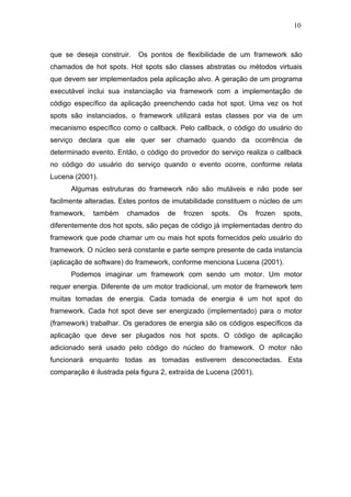 10



que se deseja construir.   Os pontos de flexibilidade de um framework são
chamados de hot spots. Hot spots são classes abstratas ou métodos virtuais
que devem ser implementados pela aplicação alvo. A geração de um programa
executável inclui sua instanciação via framework com a implementação de
código específico da aplicação preenchendo cada hot spot. Uma vez os hot
spots são instanciados, o framework utilizará estas classes por via de um
mecanismo específico como o callback. Pelo callback, o código do usuário do
serviço declara que ele quer ser chamado quando da ocorrência de
determinado evento. Então, o código do provedor do serviço realiza o callback
no código do usuário do serviço quando o evento ocorre, conforme relata
Lucena (2001).
      Algumas estruturas do framework não são mutáveis e não pode ser
facilmente alteradas. Estes pontos de imutabilidade constituem o núcleo de um
framework,   também     chamados    de    frozen   spots.   Os     frozen   spots,
diferentemente dos hot spots, são peças de código já implementadas dentro do
framework que pode chamar um ou mais hot spots fornecidos pelo usuário do
framework. O núcleo será constante e parte sempre presente de cada instancia
(aplicação de software) do framework, conforme menciona Lucena (2001).
      Podemos imaginar um framework com sendo um motor. Um motor
requer energia. Diferente de um motor tradicional, um motor de framework tem
muitas tomadas de energia. Cada tomada de energia é um hot spot do
framework. Cada hot spot deve ser energizado (implementado) para o motor
(framework) trabalhar. Os geradores de energia são os códigos específicos da
aplicação que deve ser plugados nos hot spots. O código de aplicação
adicionado será usado pelo código do núcleo do framework. O motor não
funcionará enquanto todas as tomadas estiverem desconectadas. Esta
comparação é ilustrada pela figura 2, extraída de Lucena (2001).
 