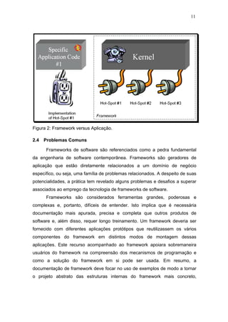 11




Figura 2: Framework versus Aplicação.

2.4   Problemas Comuns

      Frameworks de software são referenciados como a pedra fundamental
da engenharia de software contemporânea. Frameworks são geradores de
aplicação que estão diretamente relacionados a um domínio de negócio
específico, ou seja, uma família de problemas relacionados. A despeito de suas
potencialidades, a prática tem revelado alguns problemas e desafios a superar
associados ao emprego da tecnologia de frameworks de software.
      Frameworks são considerados ferramentas grandes, poderosas e
complexas e, portanto, difíceis de entender. Isto implica que é necessária
documentação mais apurada, precisa e completa que outros produtos de
software e, além disso, requer longo treinamento. Um framework deveria ser
fornecido com diferentes aplicações protótipos que reutilizassem os vários
componentes do framework em distintos modos de montagem dessas
aplicações. Este recurso acompanhado ao framework apoiara sobremaneira
usuários do framework na compreensão dos mecanismos de programação e
como a solução do framework em si pode ser usada. Em resumo, a
documentação de framework deve focar no uso de exemplos de modo a tornar
o projeto abstrato das estruturas internas do framework mais concreto,
 