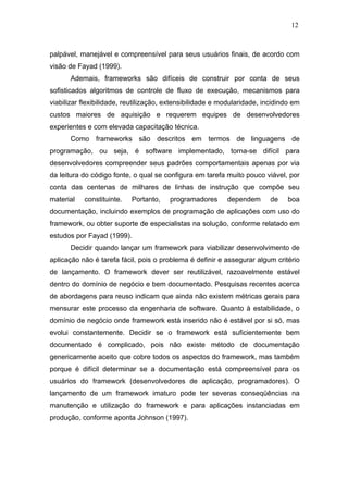 12



palpável, manejável e compreensível para seus usuários finais, de acordo com
visão de Fayad (1999).
      Ademais, frameworks são difíceis de construir por conta de seus
sofisticados algoritmos de controle de fluxo de execução, mecanismos para
viabilizar flexibilidade, reutilização, extensibilidade e modularidade, incidindo em
custos maiores de aquisição e requerem equipes de desenvolvedores
experientes e com elevada capacitação técnica.
      Como frameworks são descritos em termos de linguagens de
programação, ou seja, é software implementado, torna-se difícil para
desenvolvedores compreender seus padrões comportamentais apenas por via
da leitura do código fonte, o qual se configura em tarefa muito pouco viável, por
conta das centenas de milhares de linhas de instrução que compõe seu
material   constituinte.   Portanto,    programadores      dependem       de    boa
documentação, incluindo exemplos de programação de aplicações com uso do
framework, ou obter suporte de especialistas na solução, conforme relatado em
estudos por Fayad (1999).
      Decidir quando lançar um framework para viabilizar desenvolvimento de
aplicação não é tarefa fácil, pois o problema é definir e assegurar algum critério
de lançamento. O framework dever ser reutilizável, razoavelmente estável
dentro do domínio de negócio e bem documentado. Pesquisas recentes acerca
de abordagens para reuso indicam que ainda não existem métricas gerais para
mensurar este processo da engenharia de software. Quanto à estabilidade, o
domínio de negócio onde framework está inserido não é estável por si só, mas
evolui constantemente. Decidir se o framework está suficientemente bem
documentado é complicado, pois não existe método de documentação
genericamente aceito que cobre todos os aspectos do framework, mas também
porque é difícil determinar se a documentação está compreensível para os
usuários do framework (desenvolvedores de aplicação, programadores). O
lançamento de um framework imaturo pode ter severas conseqüências na
manutenção e utilização do framework e para aplicações instanciadas em
produção, conforme aponta Johnson (1997).
 