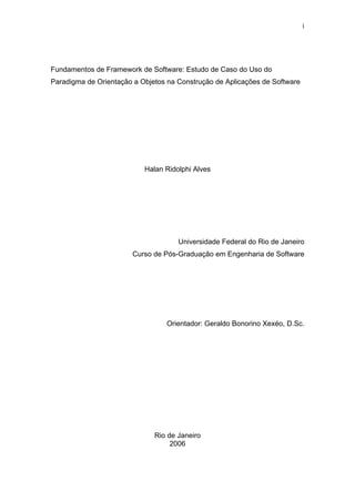 i




Fundamentos de Framework de Software: Estudo de Caso do Uso do
Paradigma de Orientação a Objetos na Construção de Aplicações de Software




                           Halan Ridolphi Alves




                                     Universidade Federal do Rio de Janeiro
                       Curso de Pós-Graduação em Engenharia de Software




                                 Orientador: Geraldo Bonorino Xexéo, D.Sc.




                              Rio de Janeiro
                                   2006
 