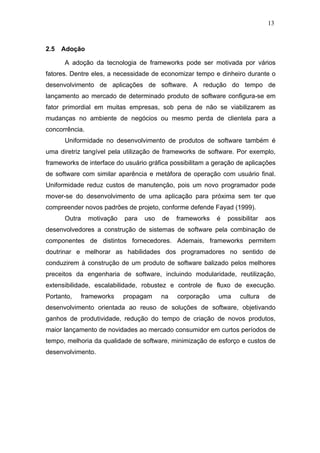 13



2.5   Adoção

      A adoção da tecnologia de frameworks pode ser motivada por vários
fatores. Dentre eles, a necessidade de economizar tempo e dinheiro durante o
desenvolvimento de aplicações de software. A redução do tempo de
lançamento ao mercado de determinado produto de software configura-se em
fator primordial em muitas empresas, sob pena de não se viabilizarem as
mudanças no ambiente de negócios ou mesmo perda de clientela para a
concorrência.
      Uniformidade no desenvolvimento de produtos de software também é
uma diretriz tangível pela utilização de frameworks de software. Por exemplo,
frameworks de interface do usuário gráfica possibilitam a geração de aplicações
de software com similar aparência e metáfora de operação com usuário final.
Uniformidade reduz custos de manutenção, pois um novo programador pode
mover-se do desenvolvimento de uma aplicação para próxima sem ter que
compreender novos padrões de projeto, conforme defende Fayad (1999).
      Outra     motivação   para   uso   de   frameworks   é   possibilitar   aos
desenvolvedores a construção de sistemas de software pela combinação de
componentes de distintos fornecedores. Ademais, frameworks permitem
doutrinar e melhorar as habilidades dos programadores no sentido de
conduzirem à construção de um produto de software balizado pelos melhores
preceitos da engenharia de software, incluindo modularidade, reutilização,
extensibilidade, escalabilidade, robustez e controle de fluxo de execução.
Portanto,   frameworks      propagam     na   corporação   uma     cultura    de
desenvolvimento orientada ao reuso de soluções de software, objetivando
ganhos de produtividade, redução do tempo de criação de novos produtos,
maior lançamento de novidades ao mercado consumidor em curtos períodos de
tempo, melhoria da qualidade de software, minimização de esforço e custos de
desenvolvimento.
 