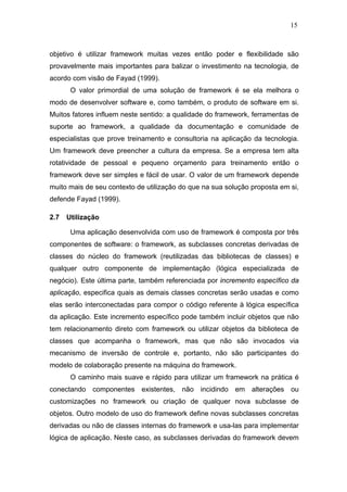15



objetivo é utilizar framework muitas vezes então poder e flexibilidade são
provavelmente mais importantes para balizar o investimento na tecnologia, de
acordo com visão de Fayad (1999).
       O valor primordial de uma solução de framework é se ela melhora o
modo de desenvolver software e, como também, o produto de software em si.
Muitos fatores influem neste sentido: a qualidade do framework, ferramentas de
suporte ao framework, a qualidade da documentação e comunidade de
especialistas que prove treinamento e consultoria na aplicação da tecnologia.
Um framework deve preencher a cultura da empresa. Se a empresa tem alta
rotatividade de pessoal e pequeno orçamento para treinamento então o
framework deve ser simples e fácil de usar. O valor de um framework depende
muito mais de seu contexto de utilização do que na sua solução proposta em si,
defende Fayad (1999).

2.7   Utilização

       Uma aplicação desenvolvida com uso de framework é composta por três
componentes de software: o framework, as subclasses concretas derivadas de
classes do núcleo do framework (reutilizadas das bibliotecas de classes) e
qualquer outro componente de implementação (lógica especializada de
negócio). Este última parte, também referenciada por incremento específico da
aplicação, especifica quais as demais classes concretas serão usadas e como
elas serão interconectadas para compor o código referente à lógica específica
da aplicação. Este incremento específico pode também incluir objetos que não
tem relacionamento direto com framework ou utilizar objetos da biblioteca de
classes que acompanha o framework, mas que não são invocados via
mecanismo de inversão de controle e, portanto, não são participantes do
modelo de colaboração presente na máquina do framework.
       O caminho mais suave e rápido para utilizar um framework na prática é
conectando componentes existentes, não incidindo em alterações ou
customizações no framework ou criação de qualquer nova subclasse de
objetos. Outro modelo de uso do framework define novas subclasses concretas
derivadas ou não de classes internas do framework e usa-las para implementar
lógica de aplicação. Neste caso, as subclasses derivadas do framework devem
 