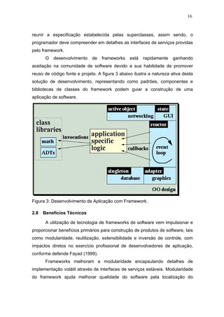 16



reunir a especificação estabelecida pelas superclasses, assim sendo, o
programador deve compreender em detalhes as interfaces de serviços providas
pelo framework.
       O   desenvolvimento    de   frameworks    está   rapidamente   ganhando
aceitação na comunidade de software devido a sua habilidade de promover
reuso de código fonte e projeto. A figura 3 abaixo ilustra a natureza ativa desta
solução de desenvolvimento, representando como padrões, componentes e
bibliotecas de classes do framework podem guiar a construção de uma
aplicação de software.




Figura 3: Desenvolvimento de Aplicação com Framework.

2.8   Benefícios Técnicos

       A utilização de tecnologia de frameworks de software vem impulsionar e
proporcionar benefícios primários para construção de produtos de software, tais
como modularidade, reutilização, extensibilidade e inversão de controle, com
impactos diretos no exercício profissional de desenvolvedores de aplicação,
conforme defende Fayad (1999).
       Frameworks melhoram a modularidade encapsulando detalhes de
implementação volátil através de interfaces de serviços estáveis. Modularidade
do framework ajuda melhorar qualidade do software pela localização do
 