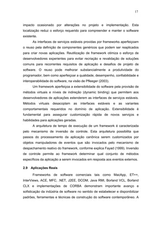 17



impacto ocasionado por alterações no projeto e implementação. Esta
localização reduz o esforço requerido para compreender e manter o software
existente.
       As interfaces de serviços estáveis providas por frameworks aperfeiçoam
o reuso pela definição de componentes genéricos que podem ser reaplicados
para criar novas aplicações. Reutilização de framework otimiza o esforço de
desenvolvedores experientes para evitar recriação e revalidação de soluções
comuns para recorrentes requisitos de aplicação e desafios de projeto de
software. O reuso pode melhorar substancialmente a produtividade do
programador, bem como aperfeiçoar a qualidade, desempenho, confiabilidade e
interoperabilidade do software, na visão de Pfleeger (2003).
       Um framework aperfeiçoa a extensibilidade do software pela provisão de
métodos virtuais e níveis de indireção (dynamic binding) que permitem aos
desenvolvedores de aplicações estenderem as interfaces de serviços estáveis.
Métodos      virtuais   desacoplam   as   interfaces   estáveis   e   as   variantes
comportamentais requeridos no domínio de aplicação. Extensibilidade é
fundamental para assegurar customização rápida de novos serviços e
habilidades para aplicações geradas.
       A arquitetura de tempo de execução de um framework é caracterizada
pelo mecanismo de inversão de controle. Esta arquitetura possibilita que
passos do processamento da aplicação canônica serem customizados por
objetos manipuladores de eventos que são invocados pelo mecanismo de
despachamento reativo do framework, conforme explica Fayad (1999). Inversão
de controle permite ao framework determinar qual conjunto de métodos
específicos da aplicação a serem invocados em resposta aos eventos externos.

2.9   Aplicações Reais

       Frameworks de software comerciais tais como MacApp, ET++,
InterViews, ACE, MFC, .NET, J2EE, DCOM, Java RMI, Borland VCL, Borland
CLX e implementações de CORBA demonstram importante avanço e
sofisticação da indústria de software no sentido de estabelecer e disponibilizar
padrões, ferramentas e técnicas de construção do software contemporâneo. A
 