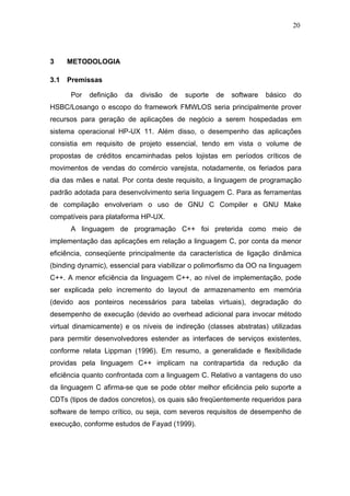 20




3     METODOLOGIA

3.1   Premissas

      Por   definição   da   divisão   de   suporte   de   software   básico   do
HSBC/Losango o escopo do framework FMWLOS seria principalmente prover
recursos para geração de aplicações de negócio a serem hospedadas em
sistema operacional HP-UX 11. Além disso, o desempenho das aplicações
consistia em requisito de projeto essencial, tendo em vista o volume de
propostas de créditos encaminhadas pelos lojistas em períodos críticos de
movimentos de vendas do comércio varejista, notadamente, os feriados para
dia das mães e natal. Por conta deste requisito, a linguagem de programação
padrão adotada para desenvolvimento seria linguagem C. Para as ferramentas
de compilação envolveriam o uso de GNU C Compiler e GNU Make
compatíveis para plataforma HP-UX.
      A linguagem de programação C++ foi preterida como meio de
implementação das aplicações em relação a linguagem C, por conta da menor
eficiência, conseqüente principalmente da característica de ligação dinâmica
(binding dynamic), essencial para viabilizar o polimorfismo da OO na linguagem
C++. A menor eficiência da linguagem C++, ao nível de implementação, pode
ser explicada pelo incremento do layout de armazenamento em memória
(devido aos ponteiros necessários para tabelas virtuais), degradação do
desempenho de execução (devido ao overhead adicional para invocar método
virtual dinamicamente) e os níveis de indireção (classes abstratas) utilizadas
para permitir desenvolvedores estender as interfaces de serviços existentes,
conforme relata Lippman (1996). Em resumo, a generalidade e flexibilidade
providas pela linguagem C++ implicam na contrapartida da redução da
eficiência quanto confrontada com a linguagem C. Relativo a vantagens do uso
da linguagem C afirma-se que se pode obter melhor eficiência pelo suporte a
CDTs (tipos de dados concretos), os quais são freqüentemente requeridos para
software de tempo crítico, ou seja, com severos requisitos de desempenho de
execução, conforme estudos de Fayad (1999).
 