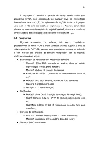 21



           A linguagem C permitia a geração de código objeto nativo para
plataforma HP-UX, sem necessidade de qualquer nível de interpretação
intermediária para execução das aplicações de negócio, assim, a linguagem
Java também não seria boa escolha de implementação. Ademais, portabilidade
não era necessariamente requisito do projeto FMWLOS, visto que a plataforma
alvo hospedeira das aplicações seria o sistema operacional HP-UX.

3.2       Ferramentas

           Algumas     ferramentas    de   software,    tais   como    compiladores,
processadores de texto e CASE foram utilizadas visando suportar o ciclo de
vida de projeto do FMWLOS, as quais foram organizadas por área de aplicação
e com menção aos artefatos de software manipulados com as mesmas,
conforme descrição a seguir:
      •    Especificação de Requisitos e de Modelos de Software
                 Microsoft Office 2003 (manuais do usuário, plano de projeto,
                 especificação técnica, plano de teste);
                 Microsoft Modeler 1.0 (modelo de classes);
                 Enterprise Architect 4.0 (arquitetura, modelo de classes, casos de
                 uso);
                 Microsoft Visio 2003 (timeline, arquitetura, fluxo de dados);
                 Graphviz 1.12 (documentação);
                 Doxygen 1.3.6 (documentação);
      •    Codificação
                 Microsoft Visual C++ 6.0 (edição, compilação de código fonte);
                 GNU C Compiler 3.3.2 for HP-UX 11i (compilação de código fonte
                 C);
                 GNU Make 3.80 for HP-UX 11i (compilação de código fonte para
                 makefiles);
      •    Gerência de Configuração
                 Microsoft SharePoint 2005 (repositório de documentação);
                 Microsoft SourceSafe 6.0 (repositório de código fonte);
      •    Gerência das Comunicações
 