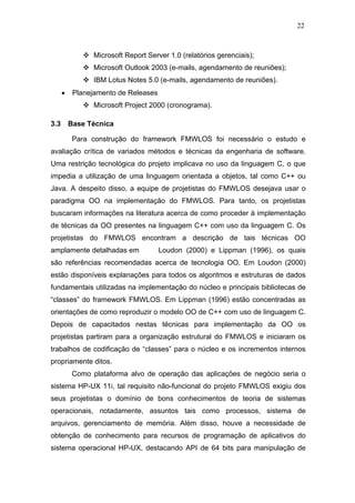 22



                 Microsoft Report Server 1.0 (relatórios gerenciais);
                 Microsoft Outlook 2003 (e-mails, agendamento de reuniões);
                 IBM Lotus Notes 5.0 (e-mails, agendamento de reuniões).
      •    Planejamento de Releases
                 Microsoft Project 2000 (cronograma).

3.3       Base Técnica

           Para construção do framework FMWLOS foi necessário o estudo e
avaliação crítica de variados métodos e técnicas da engenharia de software.
Uma restrição tecnológica do projeto implicava no uso da linguagem C, o que
impedia a utilização de uma linguagem orientada a objetos, tal como C++ ou
Java. A despeito disso, a equipe de projetistas do FMWLOS desejava usar o
paradigma OO na implementação do FMWLOS. Para tanto, os projetistas
buscaram informações na literatura acerca de como proceder à implementação
de técnicas da OO presentes na linguagem C++ com uso da linguagem C. Os
projetistas do FMWLOS encontram a descrição de tais técnicas OO
amplamente detalhadas em              Loudon (2000) e Lippman (1996), os quais
são referências recomendadas acerca de tecnologia OO. Em Loudon (2000)
estão disponíveis explanações para todos os algoritmos e estruturas de dados
fundamentais utilizadas na implementação do núcleo e principais bibliotecas de
“classes” do framework FMWLOS. Em Lippman (1996) estão concentradas as
orientações de como reproduzir o modelo OO de C++ com uso de linguagem C.
Depois de capacitados nestas técnicas para implementação da OO os
projetistas partiram para a organização estrutural do FMWLOS e iniciaram os
trabalhos de codificação de “classes” para o núcleo e os incrementos internos
propriamente ditos.
           Como plataforma alvo de operação das aplicações de negócio seria o
sistema HP-UX 11i, tal requisito não-funcional do projeto FMWLOS exigiu dos
seus projetistas o domínio de bons conhecimentos de teoria de sistemas
operacionais, notadamente, assuntos tais como processos, sistema de
arquivos, gerenciamento de memória. Além disso, houve a necessidade de
obtenção de conhecimento para recursos de programação de aplicativos do
sistema operacional HP-UX, destacando API de 64 bits para manipulação de
 