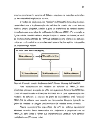 23



arquivos com tamanho superior a 2 GBytes, estruturas de makefiles, extensões
da API de sockets do protocolo TCP/IP.
      O modelo de colaboração de “classes” do FMWLOS demandou dos seus
desenvolvedores a implementação de padrões de projeto tais como Método
Fábrica, Bridge, Singleton, Adapter e, para tal a referência da literatura técnica
consultada para exemplos de codificação foi Gamma (1995). Por exemplo, a
figura 4 abaixo demonstra como a especificação do modelo de classes para API
de Memória Compartilhada do FMWLOS estabelece uma interface de serviços
uniforme, porém culminando em diversas implementações regidas pelo padrão
de projeto Bridge Pattern.

  cd Visão Geral do Pacote (Applib)


     TSharedMemory               TSharedMemoryImp




        TSVSharedMemory          TMMSharedMemory          TNilSharedMemory




Figura 4: Exemplo modelo de classes da API Shared Memory de FMWLOS.
      Para especificação dos modelos de software do FMWLOS seus
projetistas utilizaram a notação da UML com suporte de ferramentas CASE tais
como Microsoft Modeler e Enterprise Architect. Ainda para representação dos
modelos de software, a notação de grafo de dependência entre “classes”
FMWLOS foi utilizada com suporte das ferramentas Graphviz (geração de
grafos de “classes”) e Doxygen (documentação de “classes” estilo Javadoc).
      Alguns conhecimentos específicos da API do sistema operacional
Windows também foram necessários aos projetistas e programadores do
FMWLOS com vistas a tornar sua implementação utilizável num contexto
multiplataforma (Windows, Unix).
 