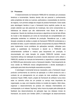 24



3.4   Processos

      O desenvolvimento do framework FMWLOS foi orientado por processos
iterativos e incrementais. Iterativo devido não ser possível o conhecimento
pelos projetistas de todas as nuances, particulares e necessidades do domínio
de negócio, num primeiro estágio de criação do produto framework. Outra razão
para abordagem iterativa é que o framework torna explícito partes de seu
projeto abstrato que são passíveis de mudanças, tais como componentes ou
bibliotecas de classes que são relativamente mais fáceis de alterar e
reorganizar. Quanto às interfaces de serviços e algoritmos do kernel são difíceis
de mudar e não desejáveis por conta da manutenção de compatibilidade com
aplicações existentes no ambiente de produção. Ressalta-se que, a cada
iteração completa de análise e projeto do framework FMWLOS contempla-se a
atividade de teste, a qual é realizada usando componentes do próprio FMWLOS
para implementar novos protótipos de aplicações exemplo, utilizadas para
avaliar a usabilidade do framework e decidir se o FMWLOS está
suficientemente confiável e maduro para lançamento em produção. A
documentação em cada iteração do projeto FMWLOS também ocupa
importante esforço de realização do produto visando descrever como utilizar o
FMWLOS, atualizar os manuais de treinamento e, especificar o projeto abstrato
do FMWLOS para demonstrar como o framework trabalha. Todo lançamento de
nova versão do FMWLOS incluía obrigatoriamente a devida atualização e
publicação para toda documentação associada ao produto.
      A abordagem incremental torna-se necessária, pois o framework requer
profundo conhecimento do domínio de aplicação e é difícil construí-lo sob o
contexto de um planejamento de um projeto de mais amplitude, conforme
esclarece Fayad (1999). Assim, projeto de framework de software nunca deve
estar no caminho crítico de um produto ou serviço mais importante da
organização, ou seja, com impactos diretos no modelo de negócio. Além disso,
organizar o desenvolvimento do produto em releases intermediários em
contraposição a um release “big-bang” reduz riscos do projeto pela obtenção de
feedback dos desenvolvedores de aplicação logo nos releases iniciais do
framework, de acordo com Ambler (2001). A abordagem de desenvolvimento
 