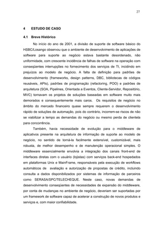27




4     ESTUDO DE CASO

4.1   Breve Histórico

       No início do ano de 2001, a divisão de suporte de software básico do
HSBC/Losango observou que o ambiente de desenvolvimento de aplicações de
software para suporte ao negócio estava bastante desordenado, não
uniformidade, com crescente incidência de falhas de software na operação com
conseqüentes interrupções no fornecimento dos serviços de TI, incidindo em
prejuízos ao modelo de negócio. A falta de definição para padrões de
desenvolvimento (frameworks, design patterns, DBC, bibliotecas de códigos
reusáveis, APIs), padrões de programação (refactoring, POO) e padrões de
arquitetura (SOA, Pipelines, Orientada a Eventos, Cliente-Servidor, Repositório,
MVC) tornavam os projetos de soluções baseadas em software muito mais
demorados e consequentemente mais caros.         Os requisitos de negócio no
âmbito do mercado financeiro quase sempre requerem o desenvolvimento
rápido de soluções de automação, pois do contrário, incorrem-se riscos de não
se viabilizar a tempo as demandas do negócio ou mesmo perda de clientela
para concorrência.
       Também, havia necessidade de evolução para o middleware de
aplicativos presente na arquitetura de informação de suporte ao modelo de
negócio, no sentido de torná-la facilmente extensível, customizável, mais
robusta, de melhor desempenho e de manutenção operacional simples. O
middleware essencialmente envolvia a integração dos canais front-end de
interfaces diretas com o usuário (lojistas) com serviços back-end hospedados
em plataformas Unix e MainFrame, responsáveis pela execução de workflows
automáticos de    avaliação e autorização de propostas de crédito, incluindo
consulta a dados disponibilizados por sistemas de informação de parceiros
como    SERASA/SPC/TELECHEQUE.          Neste caso, novas demandas           de
desenvolvimento conseqüentes de necessidades de expansão do middleware,
por conta de mudanças no ambiente de negócio, deveriam ser suportadas por
um framework de software capaz de acelerar a construção de novos produtos e
serviços e, com maior confiabilidade.
 