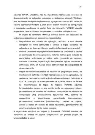 29



sistemas HP-UX. Entretanto, não há impedimento técnico para seu uso no
desenvolvimento de aplicações orientadas a plataforma Microsoft Windows,
pois as classes de objetos implementadas agregam recursos da API nativa do
sistema operacional Windows e, além disso, existem recursos de configuração
e compilação condicional no código fonte do framework FMWLOS visando
proporcionar desenvolvimento de aplicações com caráter multi-plataforma.
       O projeto do framework FMWLOS deveria atender aos requisitos de
software que especificavam as seguintes necessidades:
   •   Disponibilizar um modelo de aplicação canônica, a qual deveria
       comportar de forma estruturada e simples a lógica específica de
       aplicação a ser desenvolvida pelo usuário do framework (programador);
   •   Publicar um idioma de programação no sentido de uniformizar o padrão
       de codificação de novas aplicações, incluindo normas para inclusão de
       comentários, endentação do código fonte, nomeação de métodos,
       variáveis, constantes, especificação de expressões lógicas, relacionais e
       aritméticas, enfim, um manual prático com diretrizes de boas práticas de
       desenvolvimento;
   •   Dispor de biblioteca reutilizável de recursos de programação ampla, de
       interface bem definida e de fácil incorporação às novas aplicações, no
       sentido de maximizar a reutilização de software evitando o “reinventar a
       roda”. A construção de novas aplicações de software deveria ser focada
       na   implementação    de    lógica    de    negócio.   Portanto,   algumas
       funcionalidades comuns a uma ampla família de aplicações incluem:
       processamento de cadeias de caracteres, manipulação de arquivos de
       configuração (INI), processamento documentos XML, controle de
       concorrência    e    sincronização,        comunicação     inter-processos,
       processamento concorrente (multithreading), coleções de objetos,
       acesso a dados em bancos de dados relacionais, gerenciamento de
       arquivos em disco e dentre outros recursos.
A organização estrutural do projeto do framework FMWLOS consiste de
bibliotecas de classes de objetos categorizadas por grandes grupos de
funcionalidades, a saber:
 