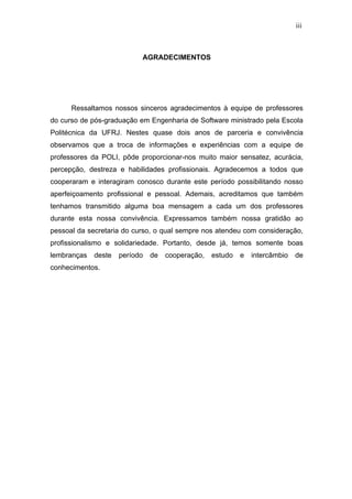 iii



                           AGRADECIMENTOS




      Ressaltamos nossos sinceros agradecimentos à equipe de professores
do curso de pós-graduação em Engenharia de Software ministrado pela Escola
Politécnica da UFRJ. Nestes quase dois anos de parceria e convivência
observamos que a troca de informações e experiências com a equipe de
professores da POLI, pôde proporcionar-nos muito maior sensatez, acurácia,
percepção, destreza e habilidades profissionais. Agradecemos a todos que
cooperaram e interagiram conosco durante este período possibilitando nosso
aperfeiçoamento profissional e pessoal. Ademais, acreditamos que também
tenhamos transmitido alguma boa mensagem a cada um dos professores
durante esta nossa convivência. Expressamos também nossa gratidão ao
pessoal da secretaria do curso, o qual sempre nos atendeu com consideração,
profissionalismo e solidariedade. Portanto, desde já, temos somente boas
lembranças   deste   período   de   cooperação,   estudo   e   intercâmbio   de
conhecimentos.
 