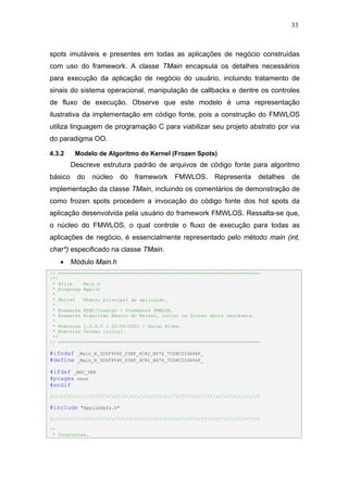 33



spots imutáveis e presentes em todas as aplicações de negócio construídas
com uso do framework. A classe TMain encapsula os detalhes necessários
para execução da aplicação de negócio do usuário, incluindo tratamento de
sinais do sistema operacional, manipulação de callbacks e dentre os controles
de fluxo de execução. Observe que este modelo é uma representação
ilustrativa da implementação em código fonte, pois a construção do FMWLOS
utiliza linguagem de programação C para viabilizar seu projeto abstrato por via
do paradigma OO.

4.3.2     Modelo de Algoritmo do Kernel (Frozen Spots)
         Descreve estrutura padrão de arquivos de código fonte para algoritmo
básico    do     núcleo      do   framework   FMWLOS.     Representa      detalhes   de
implementação da classe TMain, incluindo os comentários de demonstração de
como frozen spots procedem a invocação do código fonte dos hot spots da
aplicação desenvolvida pela usuário do framework FMWLOS. Ressalta-se que,
o núcleo do FMWLOS, o qual controle o fluxo de execução para todas as
aplicações de negócio, é essencialmente representado pelo método main (int,
char*) especificado na classe TMain.
   •     Módulo Main.h
// ========================================================================
/*!
 * @file    Main.h
 * @ingroup Applib
 *
 * @brief   Módulo principal da aplicação.
 *
 * @remarks HSBC/Losango - Framework FMWLOS.
 * @remarks Algoritmo Básico do Kernel, inclui os frozen spots imutáveis.
 *
 * @version 1.0.0.0 - 22/04/2001 - Halan Alves.
 * @version Versão inicial.
 */
// ========================================================================

#ifndef   _Main_H_3D5F9590_D3BF_4C82_B676_7CD9C333A96F_
#define   _Main_H_3D5F9590_D3BF_4C82_B676_7CD9C333A96F_

#ifdef _MSC_VER
#pragma once
#endif
///////////////////////////////////////////////////////////////////////////

#include    "ApplibDefs.h"

///////////////////////////////////////////////////////////////////////////

/*
 * Constantes.
 