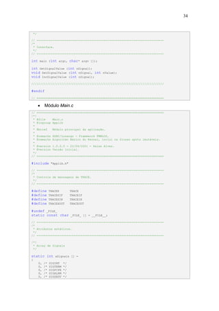 34


    */

// ------------------------------------------------------------------------
/*
 * Interface.
 */
// ------------------------------------------------------------------------

int      main (int argc,          char*   argv []);

int GetSignalValue (int nSignal);
void SetSignalValue (int nSignal, int                 nValue);
void IncSignalValue (int nSignal);
///////////////////////////////////////////////////////////////////////////

#endif
// ========================================================================

         •    Módulo Main.c
// ========================================================================
/*!
 * @file    Main.c
 * @ingroup Applib
 *
 * @brief   Módulo principal da aplicação.
 *
 * @remarks HSBC/Losango - Framework FMWLOS.
 * @remarks Algoritmo Básico do Kernel, inclui os frozen spots imutáveis.
 *
 * @version 1.0.0.0 - 22/04/2001 - Halan Alves.
 * @version Versão inicial.
 */
// ========================================================================

#include            "Applib.h"

// ------------------------------------------------------------------------
/*
 * Controle de mensagens de TRACE.
 */
// ------------------------------------------------------------------------

#define            TRACEX         TRACE
#define            TRACEXIF       TRACEIF
#define            TRACEXIN       TRACEIN
#define            TRACEXOUT      TRACEOUT

#undef _FILE_
static const char                 _FILE_ [] = __FILE__;

// ------------------------------------------------------------------------
/*
 * Atributos estáticos.
 */
// ------------------------------------------------------------------------

/*!
 * Array de Signals
 */

static int            aSignals [] =
{
         0,   /*   SIGINT    */
         0,   /*   SIGTERM   */
         0,   /*   SIGPIPE   */
         0,   /*   SIGALRM   */
         0,   /*   SIGSEGV   */
 