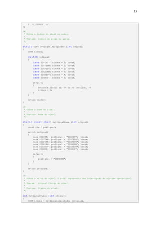 35


      0   /* SIGHUP    */
};

/*!
 * Obtém o índice do sinal no array.
 *
 * @return Índice do sinal no array.
 */

static     UINT GetSignalArrayIndex (int nSignal)
{
      UINT nIndex;

      switch   (nSignal)
      {
           case   SIGINT:     nIndex   =   0;    break;
           case   SIGTERM:    nIndex   =   1;    break;
           case   SIGPIPE:    nIndex   =   2;    break;
           case   SIGALRM:    nIndex   =   3;    break;
           case   SIGSEGV:    nIndex   =   4;    break;
           case   SIGHUP:     nIndex   =   5;    break;

           default:
           {
               BUGCHECK_STATIC (); /* Valor inválido. */
               nIndex = 0;
           }
      }

      return nIndex;
}

/*!
 * Obtém o nome do sinal.
 *
 * @return Nome do sinal.
 */

static const char*            GetSignalName (int nSignal)
{
      const char* pszSignal;

      switch (nSignal)
      {
          case SIGINT:       pszSignal     =    "SIGINT";    break;
          case SIGTERM:      pszSignal     =    "SIGTERM";   break;
          case SIGPIPE:      pszSignal     =    "SIGPIPE";   break;
          case SIGALRM:      pszSignal     =    "SIGALRM";   break;
          case SIGSEGV:      pszSignal     =    "SIGSEGV";   break;
          case SIGHUP:       pszSignal     =    "SIGHUP";    break;

           default:
           {
               pszSignal = "UNKNOWN";
           }
      }

      return pszSignal;
}

/*!
 * Obtém o valor do sinal. O sinal representa uma interrupção do sistema operacional.
 *
 * @param   nSignal Código do sinal.
 *
 * @return Status do sinal.
 */

int   GetSignalValue (int nSignal)
{
      UINT nIndex = GetSignalArrayIndex (nSignal);
 