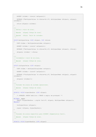 36



    ASSERT (nIndex < countof (aSignals));

    NOTRACE ("GetSignalValue; %s nValue=%d.n", GetSignalName (nSignal), aSignals
[nIndex]);

    return aSignals [nIndex];
}

/*!
 * Define o valor do sinal.
 *
 * @param   nSignal Código do sinal.
 *
 * @param   nValue Valor do contador.
 */

void   SetSignalValue (int nSignal,   int   nValue)
{
    UINT nIndex = GetSignalArrayIndex (nSignal);

    ASSERT (nIndex < countof (aSignals));

    NOTRACE ("SetSignalValue; %s nValue=%d.n", GetSignalName (nSignal), nValue);

    aSignals [nIndex] = nValue;
}

/*!
 * Incrementa o valor de um sinal.
 *
 * @param   nSignal Código do sinal.
 */

void   IncSignalValue (int nSignal)
{
    UINT nIndex = GetSignalArrayIndex (nSignal);

    ASSERT (nIndex < countof (aSignals));

    NOTRACE ("IncSignalValue; %s nValue=%d.n", GetSignalName (nSignal), aSignals
[nIndex]);

    aSignals [nIndex]++;
}

/*!
 * Tratador de sinais do sistema operacional.
 *
 * @param   nSignal Código do sinal.
 */

static void    SignalHandler (int nSignal)
{
    /* ATENÇÃO: NUNCA habilite o TRACE a seguir em produção! */

#ifdef   _DEBUG
    TRACE ("SignalHandler - sig=%d (%s)n", nSignal, GetSignalName (nSignal));
#endif
    IncSignalValue (nSignal);

    signal (nSignal, SignalHandler);
}

/*!
 * Tratador de sinais específico para SIGSEGV (Segmentation fault).
 *
 * @param   nSignal Código do sinal.
 */

static void    SigsevHandler (int nSignal)
 
