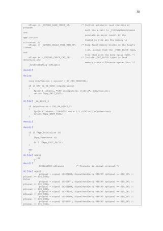 38


    nFlags |= _CRTDBG_LEAK_CHECK_DF;             /* Perform automatic leak checking at
program
                                                    exit via a call to _CrtDumpMemoryLeaks
and
                                                    generate an error report if the
application
                                                    failed to free all the memory it
allocated. */
    nFlags |= _CRTDBG_DELAY_FREE_MEM_DF;         /* Keep freed memory blocks in the heap’s
linked
                                                    list, assign them the _FREE_BLOCK type,
and
                                                    fill them with the byte value 0xDD. */
    nFlags &= ~_CRTDBG_CHECK_CRT_DF;             /* Include _CRT_BLOCK types in leak
detection and
                                                    memory state difference operations. */
      _CrtSetDbgFlag (nFlags);

#endif

#else
      long nCpuVersion = sysconf (_SC_CPU_VERSION);

      if (! CPU_IS_PA_RISC (nCpuVersion))
      {
          fprintf (stderr, "CPU incompatível (%lX)n", nCpuVersion);
          return TApp_EXIT_FAIL;
      }

#ifdef      _PA_RISC2_0

      if (nCpuVersion < CPU_PA_RISC2_0)
      {
          fprintf (stderr, "PA-RISC não é 2.0 (%lX)n", nCpuVersion);
          return TApp_EXIT_FAIL;
      }

#endif

#endif
      if (! TApp_Initialize ())
      {
          TApp_Terminate ();

            EXIT (TApp_EXIT_FAIL);
      }

      TRY
      {
#ifdef       WIN32
            __try
            {
#endif
                SIGNALPROC pSignal;          /* Tratador de signal original */

#ifdef   WIN32
            pSignal = signal      (SIGTERM, SignalHandler); VERIFY (pSignal == SIG_DFL ||
pSignal == SIG_IGN);
#else
            pSignal = signal      (SIGINT , SignalHandler); VERIFY (pSignal == SIG_DFL ||
pSignal == SIG_IGN);
            pSignal = signal      (SIGTERM, SignalHandler); VERIFY (pSignal == SIG_DFL ||
pSignal == SIG_IGN);
            pSignal = signal      (SIGPIPE, SignalHandler); VERIFY (pSignal == SIG_DFL ||
pSignal == SIG_IGN);
            pSignal = signal      (SIGALRM, SignalHandler); VERIFY (pSignal == SIG_DFL ||
pSignal == SIG_IGN);
            pSignal = signal      (SIGHUP , SignalHandler); VERIFY (pSignal == SIG_DFL ||
pSignal == SIG_IGN);
 