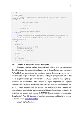 39



#endif

#ifndef   _DEBUG
            pSignal = signal (SIGSEGV, SigsevHandler); VERIFY (pSignal == SIG_DFL ||
pSignal == SIG_IGN);
#endif
            if (TApp_Init (argc, argv))
            {
                TApp_Run ();
            }

            TApp_Exit ();

            nStatus = TApp_GetExitStatus ();
#ifdef   WIN32
        }
        __except (ExceptionFilter (GetExceptionCode (), GetExceptionInformation ()))
        {
            ThrowUserException (FORMAT ("Exceção win32 desconhecida: %lX"),
GetExceptionCode ());
        }
#endif
    }
    CATCH_ALL (e)
    {
        TException_ReportError (e, NULL);
        TException_Delete (e);

        nStatus = TApp_EXIT_FAIL;
    }
    END_CATCH

    TApp_Terminate ();

    EXIT (nStatus);

    return nStatus; // Não deve chegar aqui!
}

4.3.3     Modelo de Aplicação Canônica (Hot Spots)
        Descreve estrutura padrão de arquivos de código fonte para esqueleto
de aplicação do tipo processamento em lote e dependências com framework
FMWLOS. Inclui comentários de orientação acerca de como proceder com a
customização ou preenchimento de código fonte pelo programador sob os hot
spots disponibilizados pelo framework FMWLOS. Observe que aplicação
canônica foi customizada para invocar a lógica específica de negócio
implementada na aplicação exemplo, demonstrada adiante. Relembrando que,
os hot spots representam os pontos de flexibilidade que podem ser
customizados para adaptar o esqueleto provido pelo framework a aplicação de
negócio a ser gerada pelo usuário do FMWLOS (programador, desenvolvedor
de aplicação). Para dúvidas quanto à sintaxe expressa em código fonte sugere-
se rever a seção Notação Sintática.
    •   Módulo MyApplication.h
 