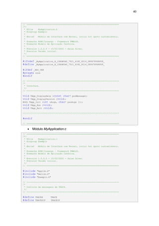 40


// ========================================================================
/*!
 * @file    MyApplication.h
 * @ingroup Exemplo
 *
 * @brief   Módulo de Interface com Kernel, inclui hot spots customizáveis.
 *
 * @remarks HSBC/Losango – Framework FMWLOS.
 * @remarks Modelo de Aplicação Canônica.
 *
 * @version 1.0.0.0 - 15/02/2002 - Halan Alves.
 * @version Versão inicial.
 */
// ========================================================================

#ifndef   _MyApplication_H_10EDB5A0_75C1_4182_8214_080D7FFD8FD9_
#define   _MyApplication_H_10EDB5A0_75C1_4182_8214_080D7FFD8FD9_

#ifdef _MSC_VER
#pragma once
#endif
// ------------------------------------------------------------------------
/*
 * Interface.
 */
// ------------------------------------------------------------------------

void  TApp_DisplayHelp (const char* pszMessage);
void  TApp_DisplayVersion (void);
BOOL TApp_Init (int nArgs, char* pszArgs []);
void TApp_Run (void);
void TApp_Exit (void);
///////////////////////////////////////////////////////////////////////////

#endif
// ========================================================================

   •   Módulo MyApplication.c
// ========================================================================
/*!
 * @file    MyApplication.c
 * @ingroup Exemplo
 *
 * @brief   Módulo de Interface com Kernel, inclui hot spots customizáveis.
 *
 * @remarks HSBC/Losango – Framework FMWLOS.
 * @remarks Modelo de Aplicação Canônica.
 *
 * @version 1.0.0.0 - 15/02/2002 - Halan Alves.
 * @version Versão inicial.
 */
// ========================================================================

#include   "Applib.h"
#include   "Netlib.h"
#include   "Exemplo.h"

// ------------------------------------------------------------------------
/*
 * Controle de mensagens de TRACE.
 */
// ------------------------------------------------------------------------

#define   TRACEX      TRACE
#define   TRACEXIF    TRACEIF
 