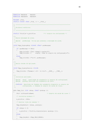 41



#define    TRACEXIN     TRACEIN
#define    TRACEXOUT    TRACEOUT

#undef _FILE_
static const char        _FILE_ [] = __FILE__;

// ------------------------------------------------------------------------
/*
 * Atributos estáticos.
 */
// ------------------------------------------------------------------------

static    TIniFile* m_pIniFile;             /*!< Arquivo de configuração */

/*!
 * Mostra mensagem de ajuda.
 *
 * @param   pszMessage String que armazena a mensagem de ajuda.
 */

void    TApp_DisplayHelp (const    char*   pszMessage)
{
    if   (pszMessage == NULL)
    {
         TApp_PrintErr ("Uso: Exemplo arqcfgn");
         TApp_PrintErr ("     arqcfg - Nome do arquivo de configuraçãon");
    }
    else
         TApp_PrintErr ("%sn", pszMessage);
}

/*!
 * Mostra versão da aplicação.
 */

void    TApp_DisplayVersion (void)
{
    TApp_PrintErr ("Exemplo 1.00 - %s %sn", __DATE__, __TIME__);
}

/*!
 * Inicializa aplicação.
 *
 * @param   nArgs   Quantidade de argumentos no arquivo de configuração.
 * @param   pszArgs Descrição dos argumentos em texto.
 *
 * @return Resultado da chamada dos argumentos dispostos no arquivo de
 *          configuração, e chamada do arquivo de saída de trace.
 */

BOOL TApp_Init (int nArgs,      char*   pszArgs [])
{
    TStr* strTraceFileName;                      /* Arquivo de saída de trace */

    /* Inicializa globais */

    m_pIniFile = NULL;

    /* Analisa linha de comando */

    TApp_HelpDefault (nArgs, pszArgs);

    if   (nArgs == 2)
    {
         m_pIniFile = TIniFile_CreateInstance (pszArgs [1]);
    }
    else
    {
         TApp_HelpExit (TApp_HELP_ERROR);
    }
 